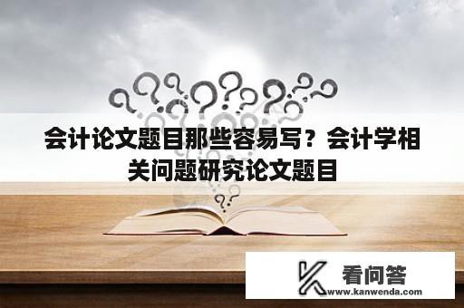 会计论文题目那些容易写？会计学相关问题研究论文题目