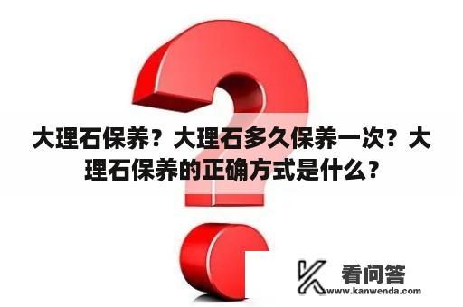 大理石保养？大理石多久保养一次？大理石保养的正确方式是什么？