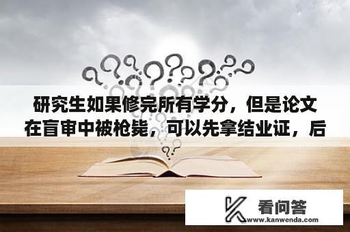 研究生如果修完所有学分，但是论文在盲审中被枪毙，可以先拿结业证，后期等论文过了，再换毕业证吗？学信网上毕业结论是结业是什么意思？