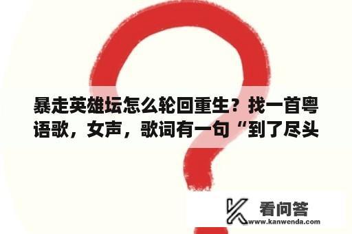 暴走英雄坛怎么轮回重生？找一首粤语歌，女声，歌词有一句“到了尽头”？