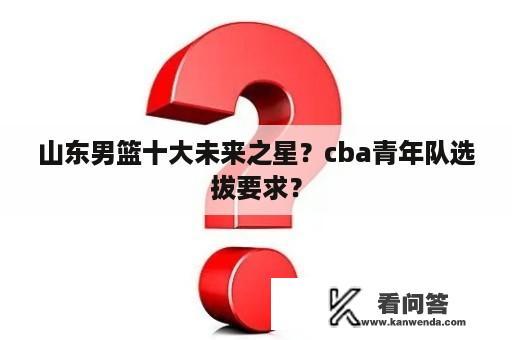 山东男篮十大未来之星？cba青年队选拔要求？