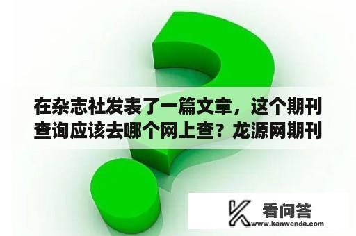 在杂志社发表了一篇文章，这个期刊查询应该去哪个网上查？龙源网期刊查询入口？