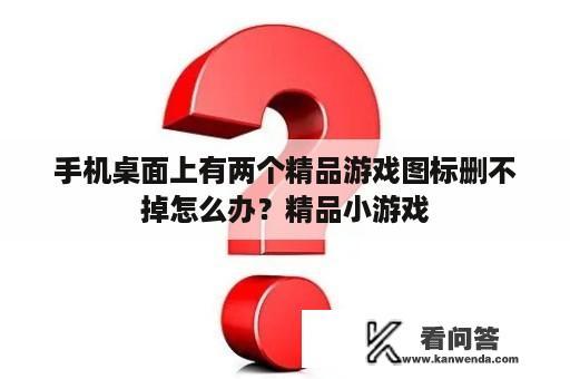 手机桌面上有两个精品游戏图标删不掉怎么办？精品小游戏