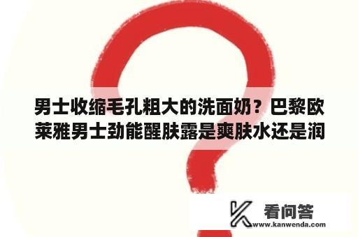 男士收缩毛孔粗大的洗面奶？巴黎欧莱雅男士劲能醒肤露是爽肤水还是润肤露？