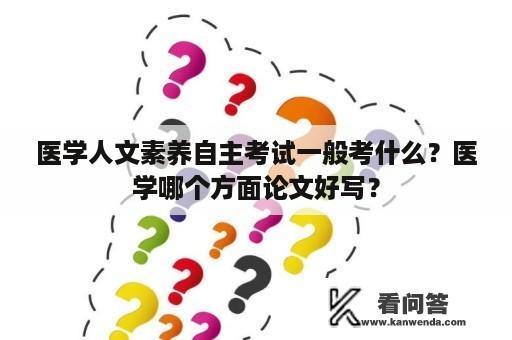 医学人文素养自主考试一般考什么？医学哪个方面论文好写？