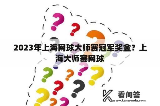 2023年上海网球大师赛冠军奖金？上海大师赛网球