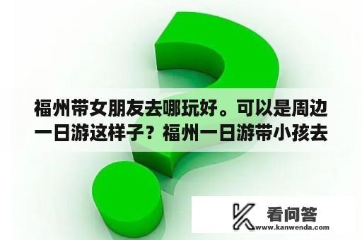 福州带女朋友去哪玩好。可以是周边一日游这样子？福州一日游带小孩去那里玩？