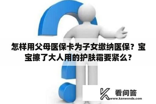 怎样用父母医保卡为子女缴纳医保？宝宝擦了大人用的护肤霜要紧么？