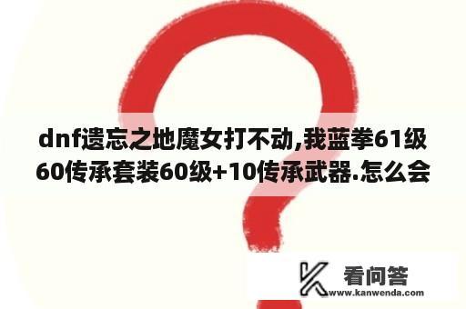 dnf遗忘之地魔女打不动,我蓝拳61级60传承套装60级+10传承武器.怎么会这样.博士都一套带走了？dnf遗忘之地怎样玩？