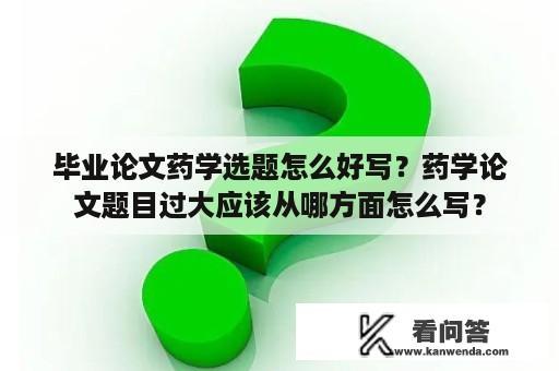 毕业论文药学选题怎么好写？药学论文题目过大应该从哪方面怎么写？