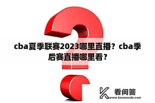 cba夏季联赛2023哪里直播？cba季后赛直播哪里看？