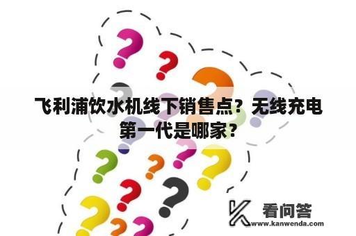 飞利浦饮水机线下销售点？无线充电第一代是哪家？