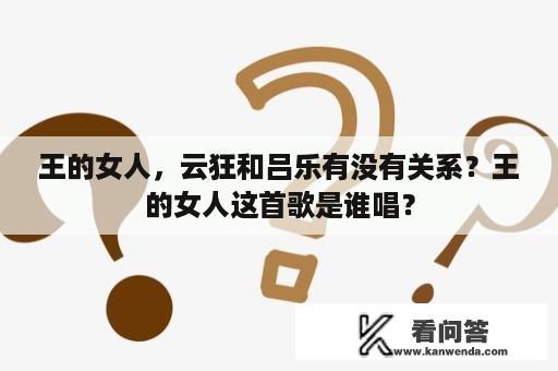 王的女人，云狂和吕乐有没有关系？王的女人这首歌是谁唱？