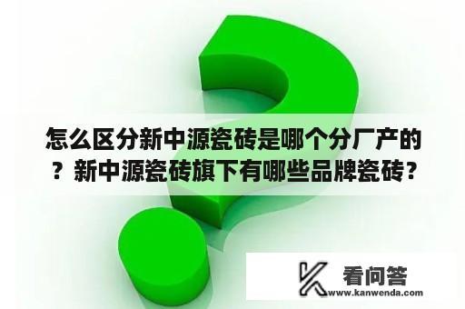 怎么区分新中源瓷砖是哪个分厂产的？新中源瓷砖旗下有哪些品牌瓷砖？