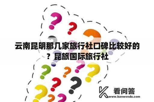 云南昆明那几家旅行社口碑比较好的？昆旅国际旅行社