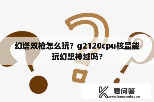 幻塔双枪怎么玩？g2120cpu核显能玩幻想神域吗？