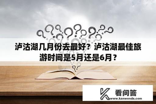 泸沽湖几月份去最好？泸沽湖最佳旅游时间是5月还是6月？