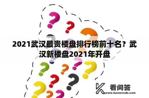 2021武汉最贵楼盘排行榜前十名？武汉新楼盘2021年开盘