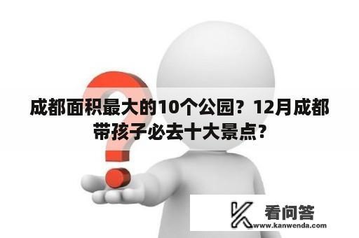 成都面积最大的10个公园？12月成都带孩子必去十大景点？