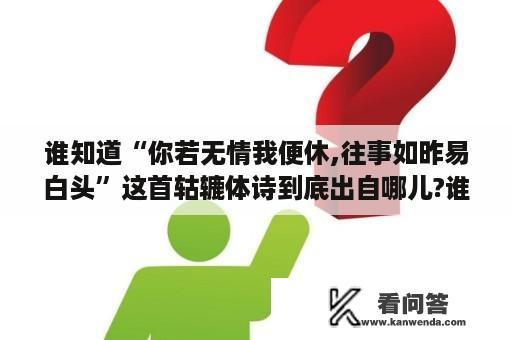 谁知道“你若无情我便休,往事如昨易白头”这首轱辘体诗到底出自哪儿?谁写的?求具体资料？李渔写了多少喜剧作？