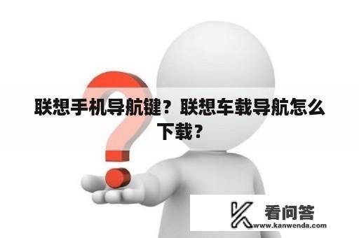 联想手机导航键？联想车载导航怎么下载？