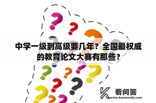 中学一级到高级要几年？全国最权威的教育论文大赛有那些？