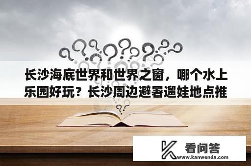 长沙海底世界和世界之窗，哪个水上乐园好玩？长沙周边避暑遛娃地点推荐？