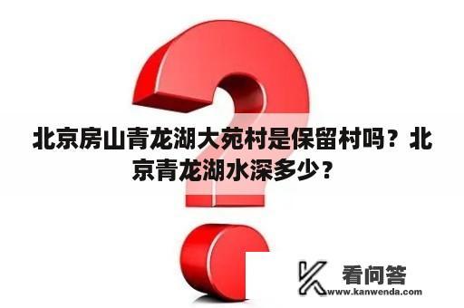 北京房山青龙湖大苑村是保留村吗？北京青龙湖水深多少？