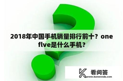 2018年中国手机销量排行前十？oneflve是什么手机？