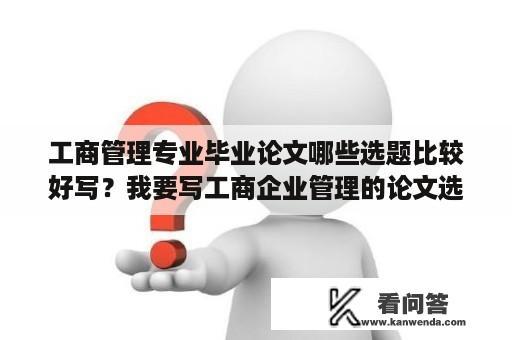 工商管理专业毕业论文哪些选题比较好写？我要写工商企业管理的论文选什么题目比较好？