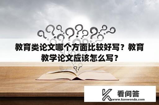 教育类论文哪个方面比较好写？教育教学论文应该怎么写？