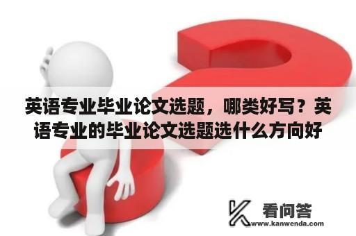 英语专业毕业论文选题，哪类好写？英语专业的毕业论文选题选什么方向好写呢？