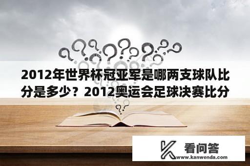 2012年世界杯冠亚军是哪两支球队比分是多少？2012奥运会足球决赛比分？