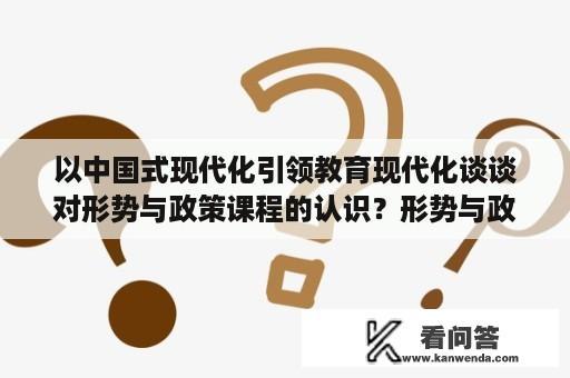 以中国式现代化引领教育现代化谈谈对形势与政策课程的认识？形势与政策论文自己写还是摘抄？