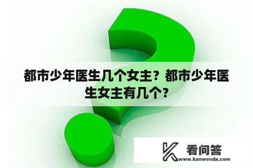 都市少年医生几个女主？都市少年医生女主有几个？