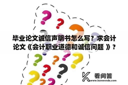 毕业论文诚信声明书怎么写？求会计论文《会计职业道德和诚信问题 》？