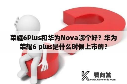 荣耀6Plus和华为Nova哪个好？华为荣耀6 plus是什么时候上市的？