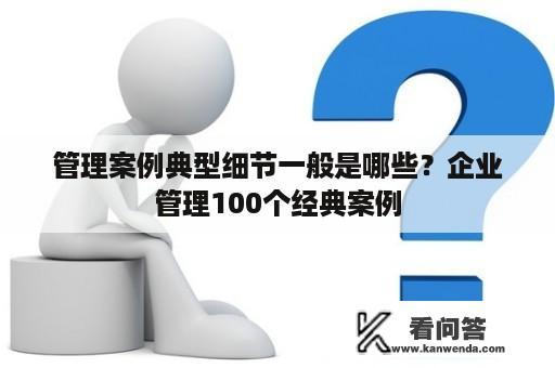 管理案例典型细节一般是哪些？企业管理100个经典案例