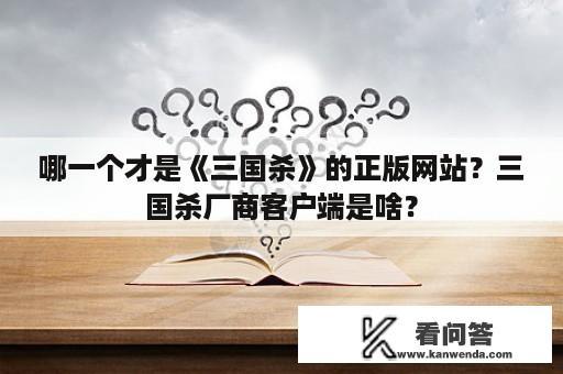 哪一个才是《三国杀》的正版网站？三国杀厂商客户端是啥？