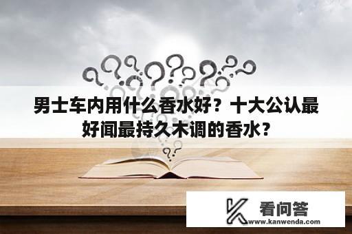 男士车内用什么香水好？十大公认最好闻最持久木调的香水？