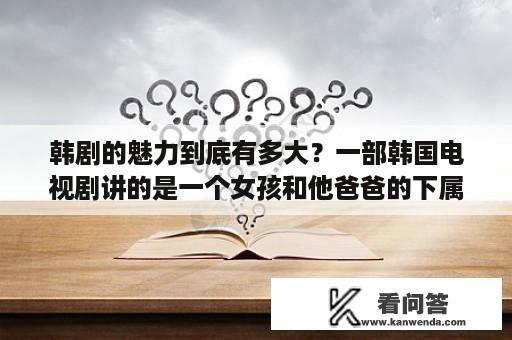 韩剧的魅力到底有多大？一部韩国电视剧讲的是一个女孩和他爸爸的下属接婚生了个女儿到最后女儿是她老公个她好朋友生的还子？