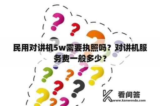 民用对讲机5w需要执照吗？对讲机服务费一般多少？