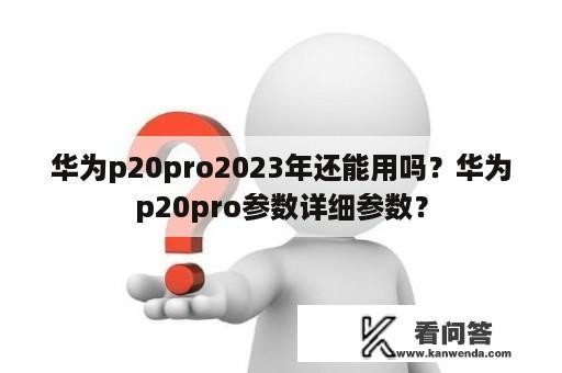 华为p20pro2023年还能用吗？华为p20pro参数详细参数？