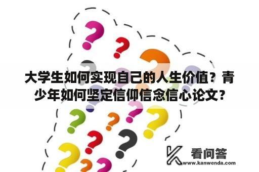 大学生如何实现自己的人生价值？青少年如何坚定信仰信念信心论文？