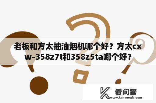 老板和方太抽油烟机哪个好？方太cxw-358z7t和358z5ta哪个好？