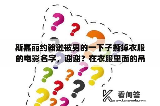 斯嘉丽约翰逊被男的一下子撕掉衣服的电影名字，谢谢？在衣服里面的吊牌怎么拆？