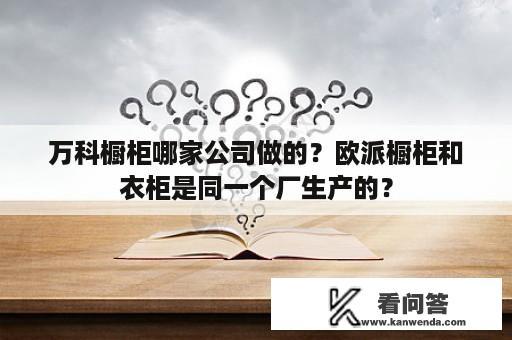 万科橱柜哪家公司做的？欧派橱柜和衣柜是同一个厂生产的？