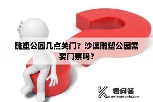 雕塑公园几点关门？沙漠雕塑公园需要门票吗？