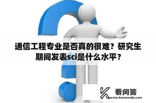 通信工程专业是否真的很难？研究生期间发表sci是什么水平？