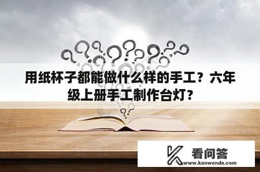 用纸杯子都能做什么样的手工？六年级上册手工制作台灯？